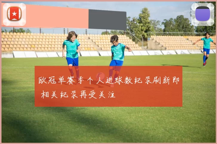 欧冠单赛季个人进球数纪录刷新即 相关纪录再受关注