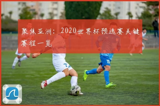 聚焦亚洲:2020世界杯预选赛关键赛程一览