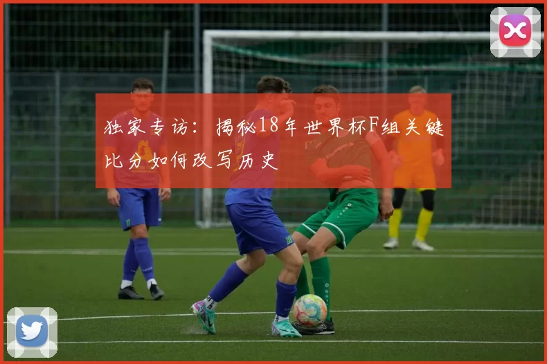 独家专访:揭秘18年世界杯F组关键比分如何改写历史