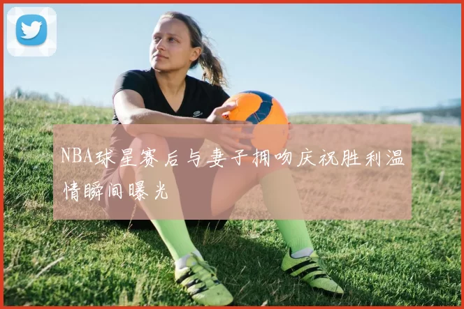 NBA球星赛后与妻子拥吻庆祝胜利温情瞬间曝光