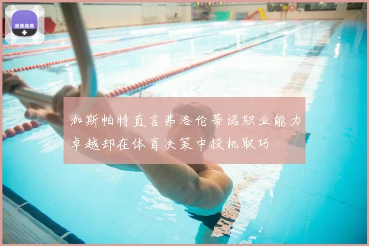 加斯帕特直言弗洛伦蒂诺职业能力卓越却在体育决策中投机取巧