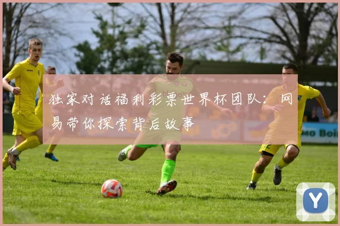 独家对话福利彩票世界杯团队:网易带你探索背后故事