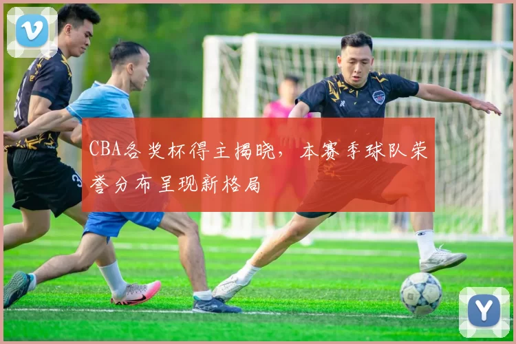 CBA各奖杯得主揭晓,本赛季球队荣誉分布呈现新格局