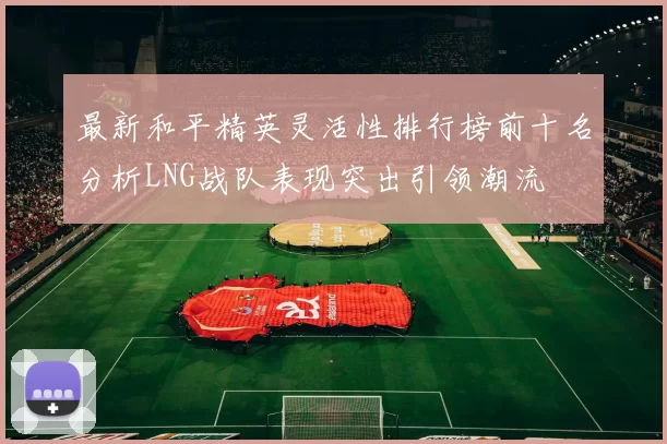 最新和平精英灵活性排行榜前十名分析LNG战队表现突出引领潮流